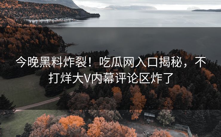 今晚黑料炸裂！吃瓜网入口揭秘，不打烊大V内幕评论区炸了