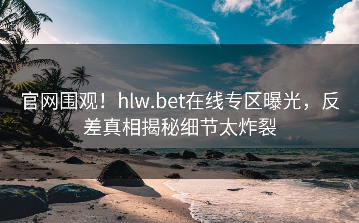 官网围观！hlw.bet在线专区曝光，反差真相揭秘细节太炸裂