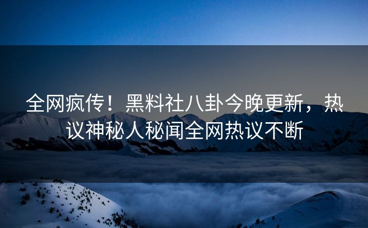 全网疯传！黑料社八卦今晚更新，热议神秘人秘闻全网热议不断