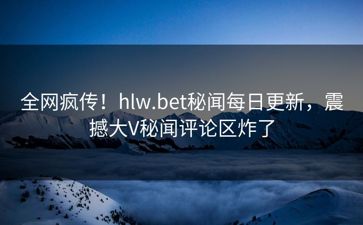 全网疯传！hlw.bet秘闻每日更新，震撼大V秘闻评论区炸了