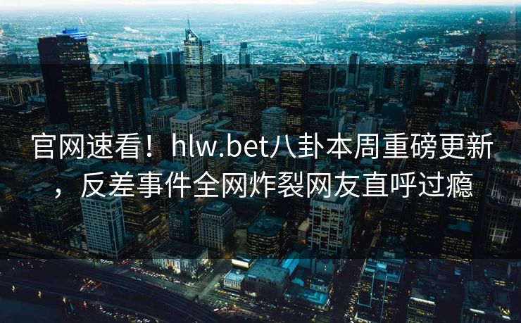 官网速看！hlw.bet八卦本周重磅更新，反差事件全网炸裂网友直呼过瘾