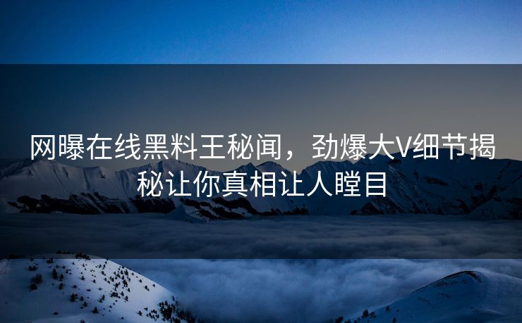 网曝在线黑料王秘闻，劲爆大V细节揭秘让你真相让人瞠目