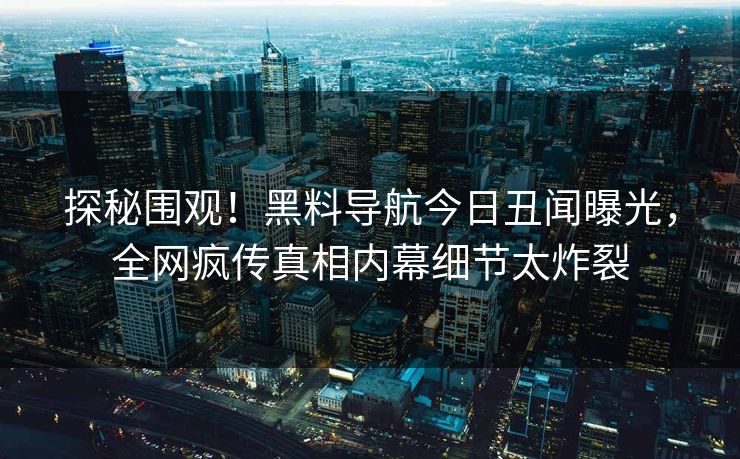 探秘围观！黑料导航今日丑闻曝光，全网疯传真相内幕细节太炸裂