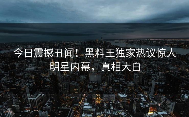 今日震撼丑闻！黑料王独家热议惊人明星内幕，真相大白