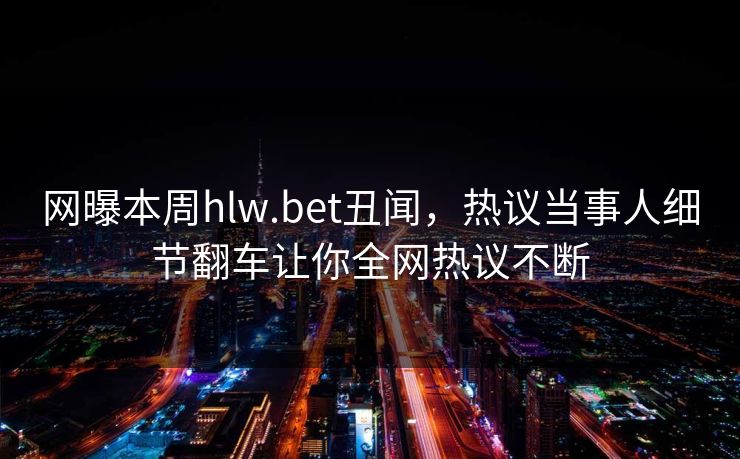 网曝本周hlw.bet丑闻，热议当事人细节翻车让你全网热议不断