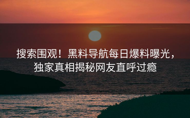 搜索围观！黑料导航每日爆料曝光，独家真相揭秘网友直呼过瘾