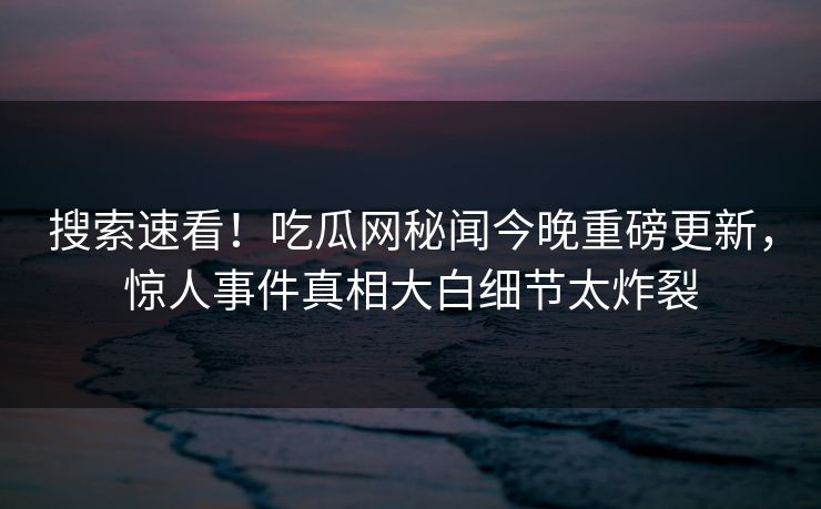 搜索速看！吃瓜网秘闻今晚重磅更新，惊人事件真相大白细节太炸裂