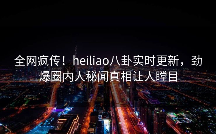 全网疯传！heiliao八卦实时更新，劲爆圈内人秘闻真相让人瞠目