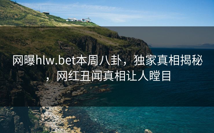 网曝hlw.bet本周八卦，独家真相揭秘，网红丑闻真相让人瞠目