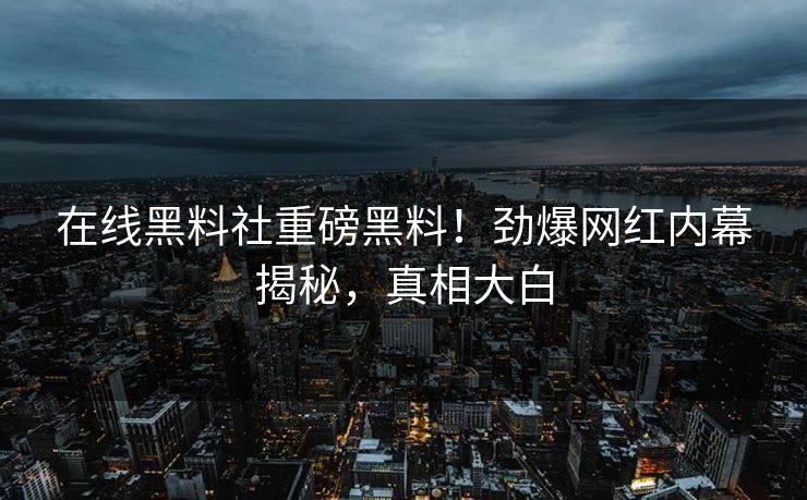 在线黑料社重磅黑料！劲爆网红内幕揭秘，真相大白