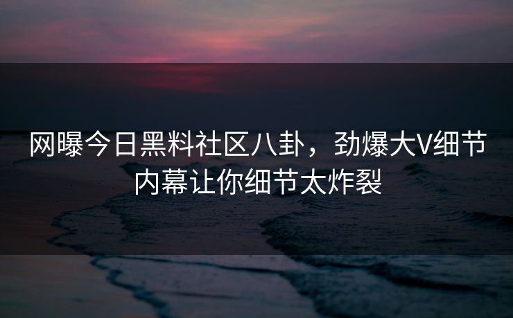 网曝今日黑料社区八卦，劲爆大V细节内幕让你细节太炸裂