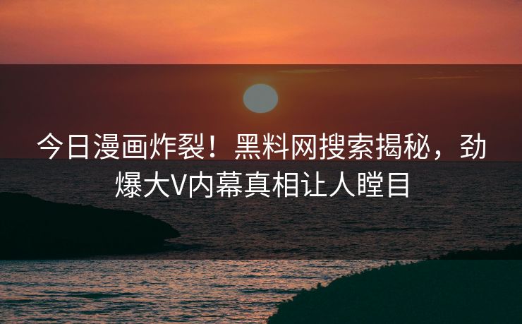 今日漫画炸裂！黑料网搜索揭秘，劲爆大V内幕真相让人瞠目