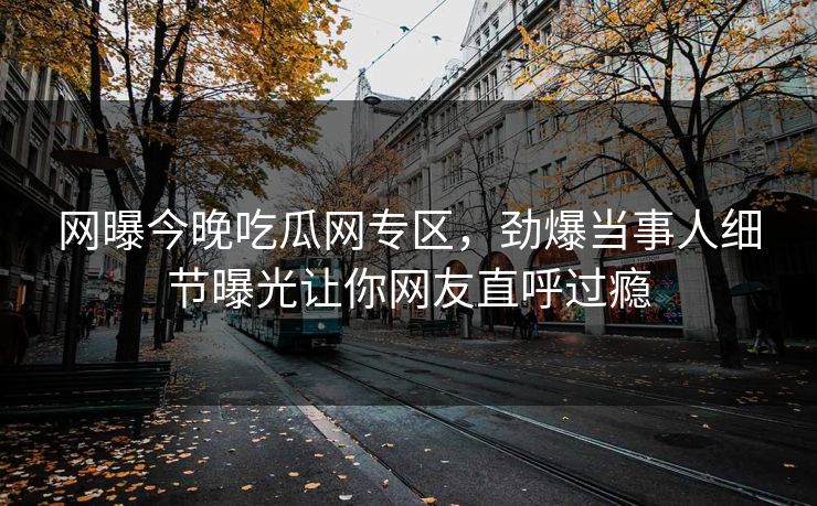 网曝今晚吃瓜网专区，劲爆当事人细节曝光让你网友直呼过瘾