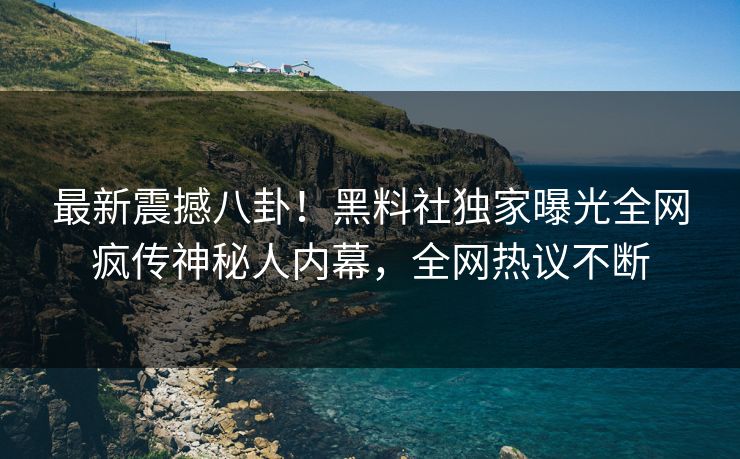 最新震撼八卦！黑料社独家曝光全网疯传神秘人内幕，全网热议不断