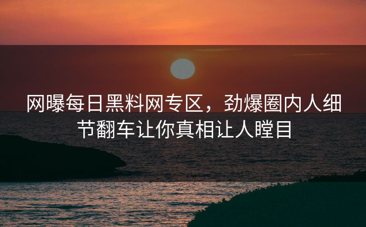 网曝每日黑料网专区，劲爆圈内人细节翻车让你真相让人瞠目
