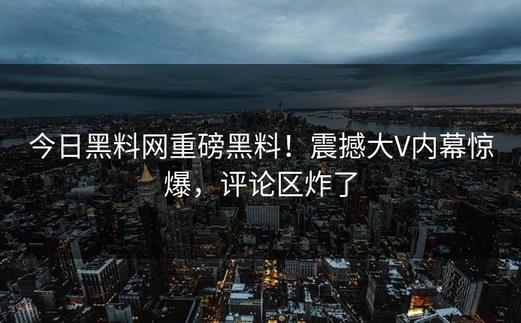 今日黑料网重磅黑料！震撼大V内幕惊爆，评论区炸了