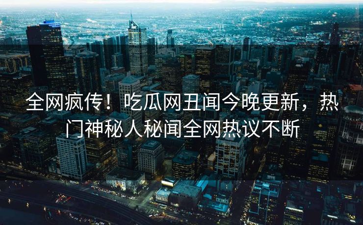 全网疯传！吃瓜网丑闻今晚更新，热门神秘人秘闻全网热议不断