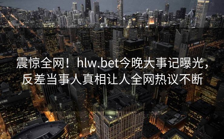 震惊全网！hlw.bet今晚大事记曝光，反差当事人真相让人全网热议不断