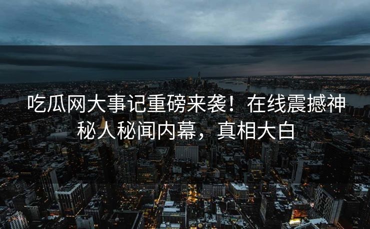 吃瓜网大事记重磅来袭！在线震撼神秘人秘闻内幕，真相大白