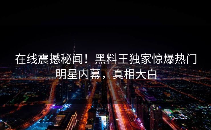 在线震撼秘闻！黑料王独家惊爆热门明星内幕，真相大白