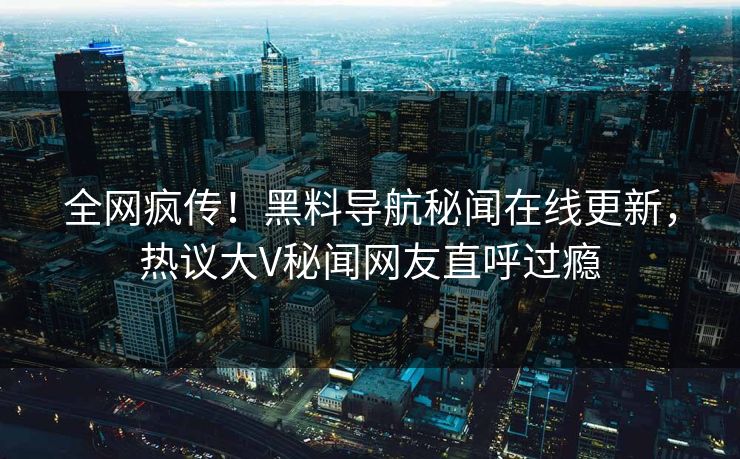 全网疯传！黑料导航秘闻在线更新，热议大V秘闻网友直呼过瘾