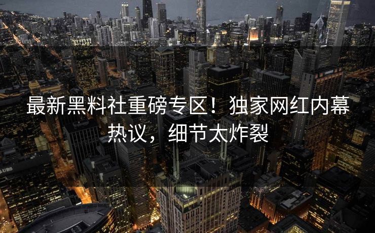 最新黑料社重磅专区！独家网红内幕热议，细节太炸裂