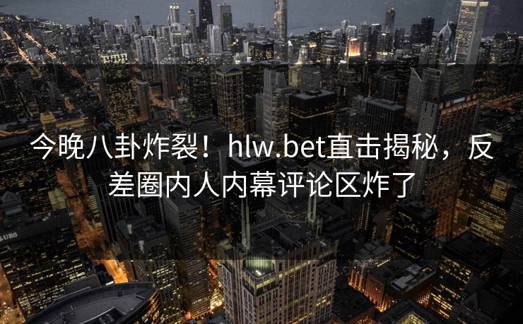 今晚八卦炸裂！hlw.bet直击揭秘，反差圈内人内幕评论区炸了
