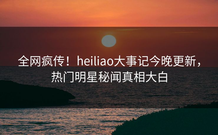 全网疯传!heiliao大事记今晚更新,热门明星秘闻真相大白 全网疯传!heiliao大事记今晚更新,热门明星秘闻真相大白