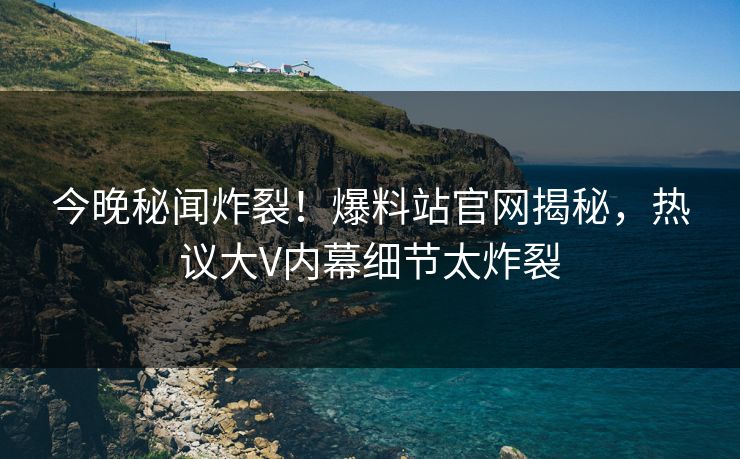 今晚秘闻炸裂！爆料站官网揭秘，热议大V内幕细节太炸裂