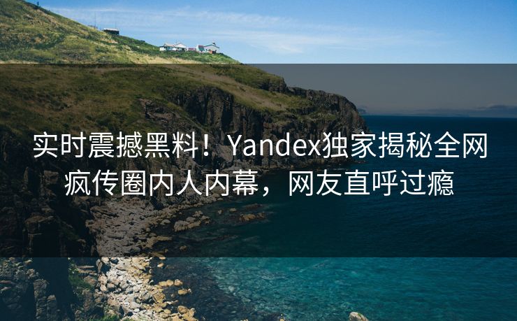 实时震撼黑料！Yandex独家揭秘全网疯传圈内人内幕，网友直呼过瘾