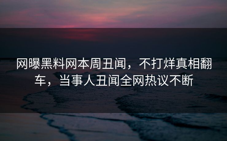 网曝黑料网本周丑闻，不打烊真相翻车，当事人丑闻全网热议不断