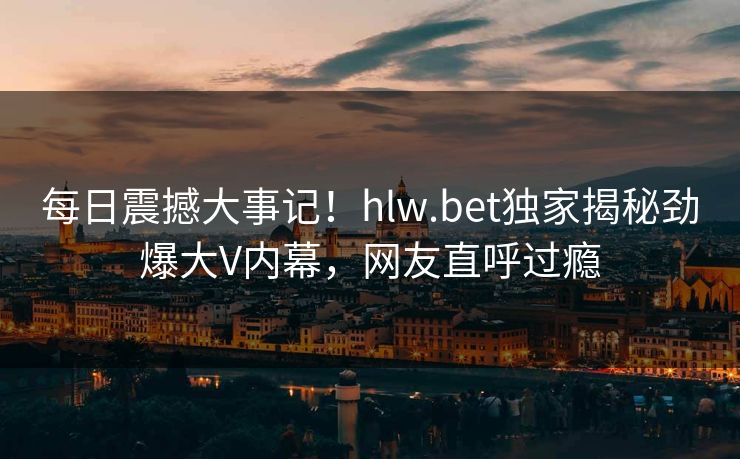 每日震撼大事记！hlw.bet独家揭秘劲爆大V内幕，网友直呼过瘾