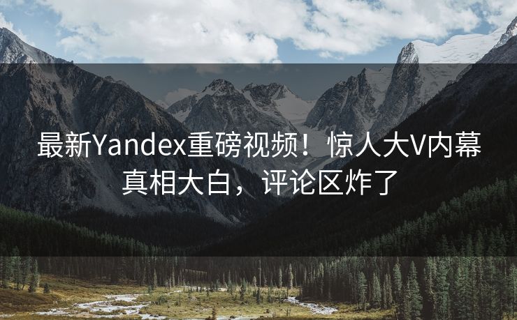 最新Yandex重磅视频！惊人大V内幕真相大白，评论区炸了