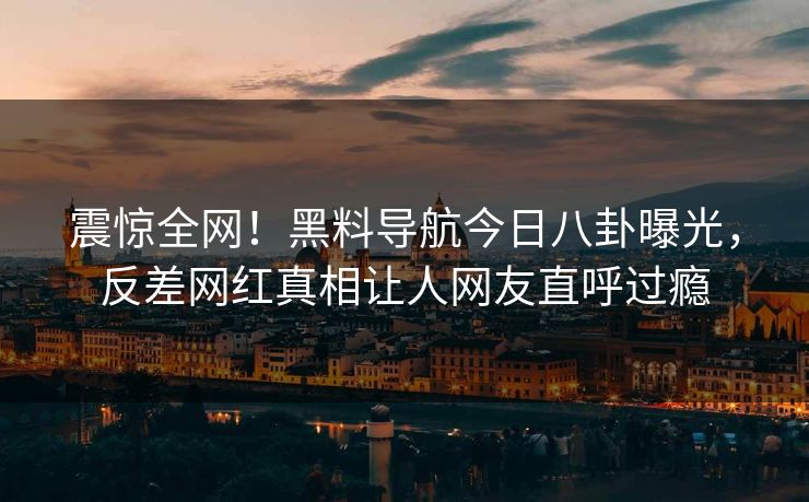 震惊全网！黑料导航今日八卦曝光，反差网红真相让人网友直呼过瘾