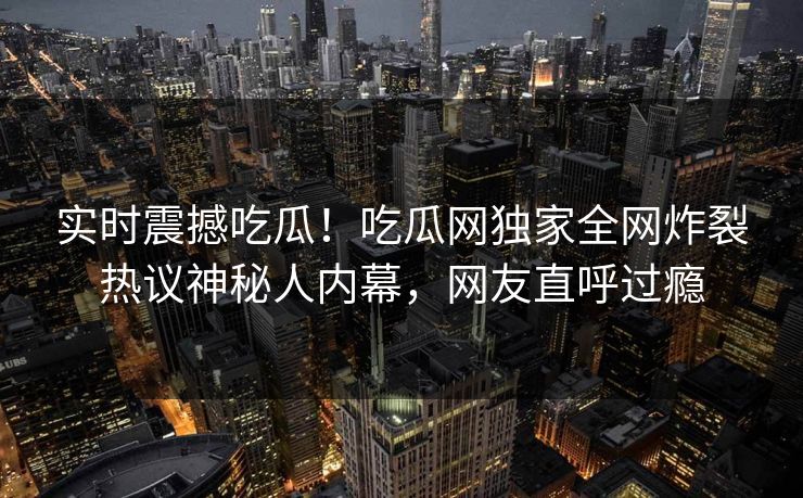 实时震撼吃瓜！吃瓜网独家全网炸裂热议神秘人内幕，网友直呼过瘾