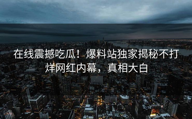 在线震撼吃瓜！爆料站独家揭秘不打烊网红内幕，真相大白