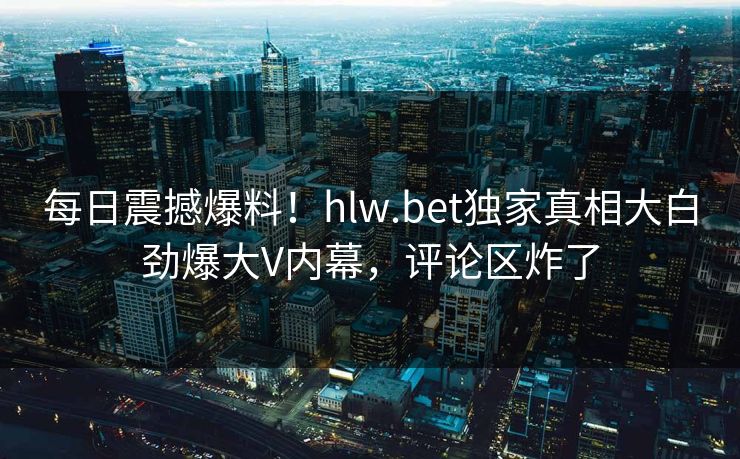 每日震撼爆料！hlw.bet独家真相大白劲爆大V内幕，评论区炸了