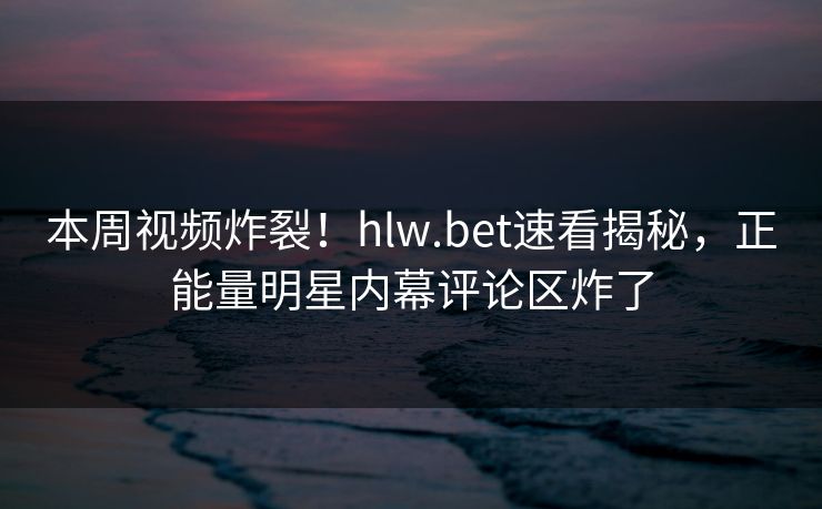 本周视频炸裂！hlw.bet速看揭秘，正能量明星内幕评论区炸了