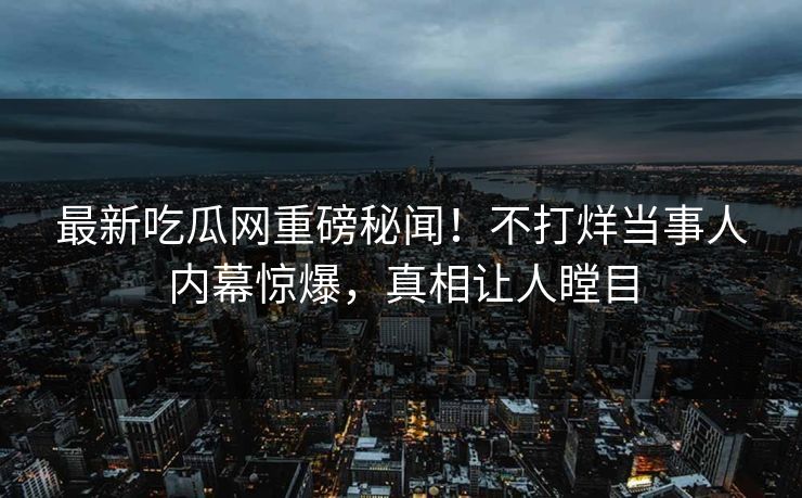最新吃瓜网重磅秘闻！不打烊当事人内幕惊爆，真相让人瞠目