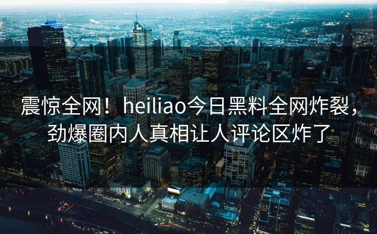 震惊全网！heiliao今日黑料全网炸裂，劲爆圈内人真相让人评论区炸了