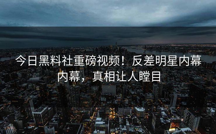 今日黑料社重磅视频！反差明星内幕内幕，真相让人瞠目