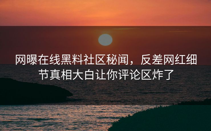 网曝在线黑料社区秘闻，反差网红细节真相大白让你评论区炸了