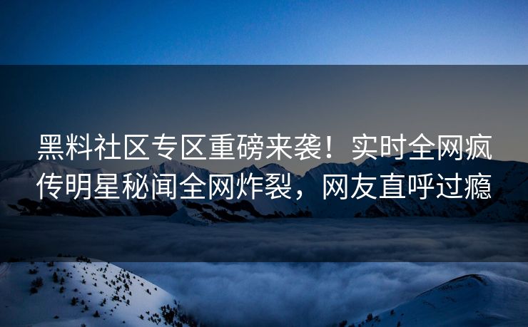 黑料社区专区重磅来袭！实时全网疯传明星秘闻全网炸裂，网友直呼过瘾