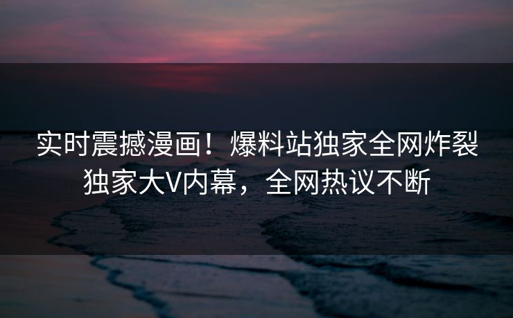 实时震撼漫画！爆料站独家全网炸裂独家大V内幕，全网热议不断