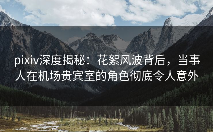 pixiv深度揭秘：花絮风波背后，当事人在机场贵宾室的角色彻底令人意外