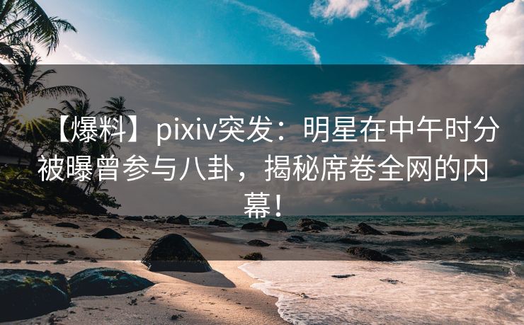 【爆料】pixiv突发：明星在中午时分被曝曾参与八卦，揭秘席卷全网的内幕！
