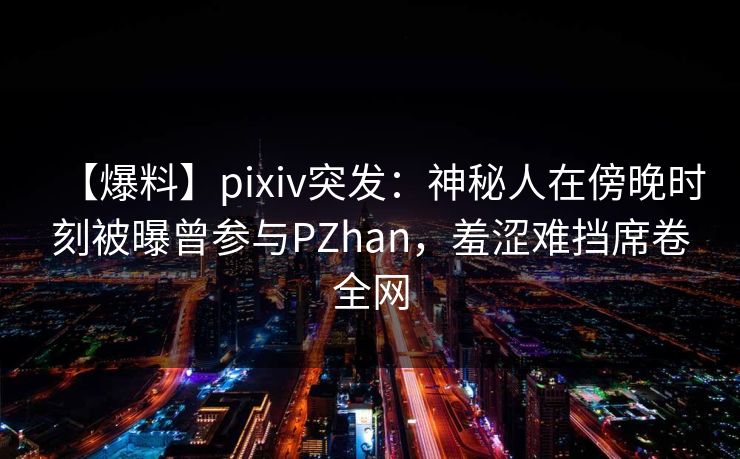 【爆料】pixiv突发：神秘人在傍晚时刻被曝曾参与PZhan，羞涩难挡席卷全网