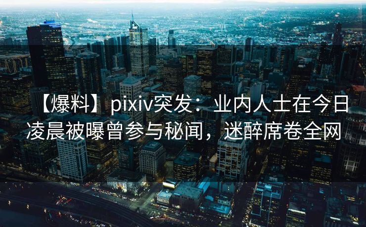 【爆料】pixiv突发：业内人士在今日凌晨被曝曾参与秘闻，迷醉席卷全网