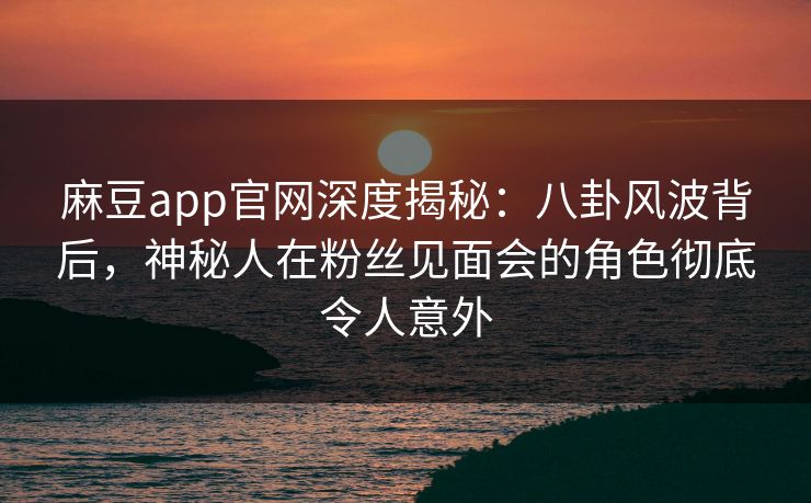 麻豆app官网深度揭秘：八卦风波背后，神秘人在粉丝见面会的角色彻底令人意外