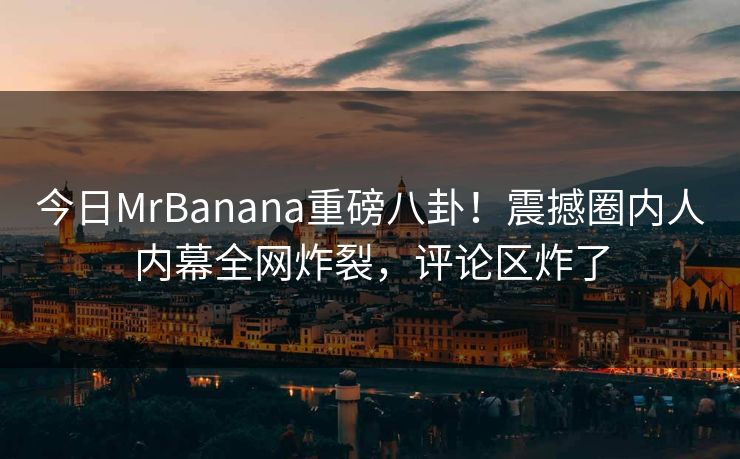 今日MrBanana重磅八卦！震撼圈内人内幕全网炸裂，评论区炸了